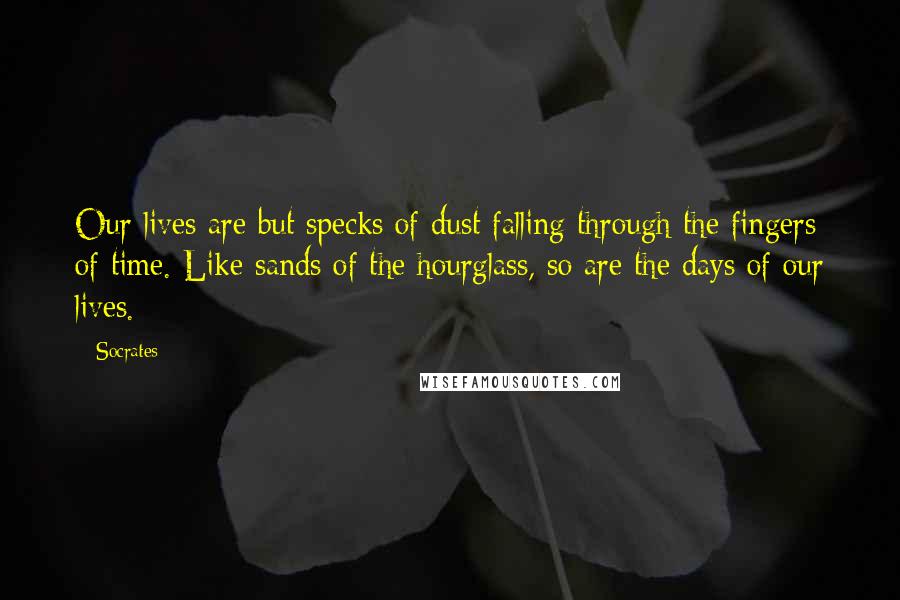 Socrates Quotes: Our lives are but specks of dust falling through the fingers of time. Like sands of the hourglass, so are the days of our lives.