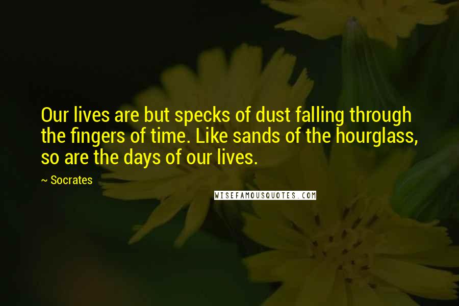 Socrates Quotes: Our lives are but specks of dust falling through the fingers of time. Like sands of the hourglass, so are the days of our lives.