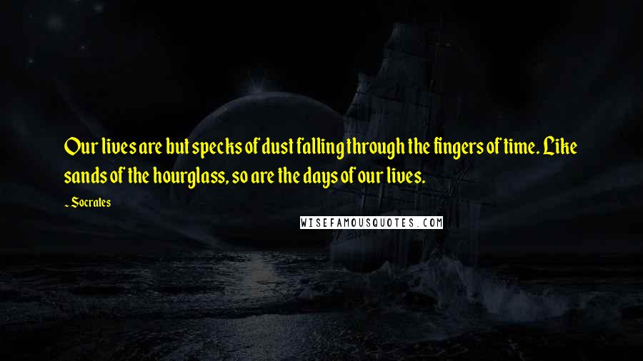 Socrates Quotes: Our lives are but specks of dust falling through the fingers of time. Like sands of the hourglass, so are the days of our lives.