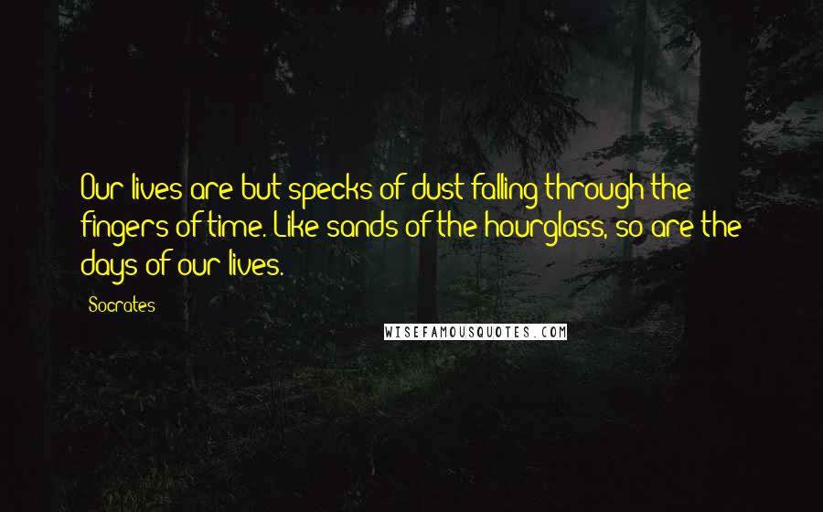 Socrates Quotes: Our lives are but specks of dust falling through the fingers of time. Like sands of the hourglass, so are the days of our lives.