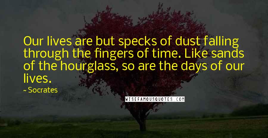 Socrates Quotes: Our lives are but specks of dust falling through the fingers of time. Like sands of the hourglass, so are the days of our lives.