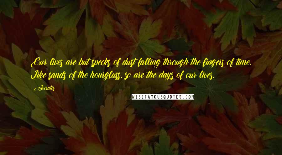 Socrates Quotes: Our lives are but specks of dust falling through the fingers of time. Like sands of the hourglass, so are the days of our lives.