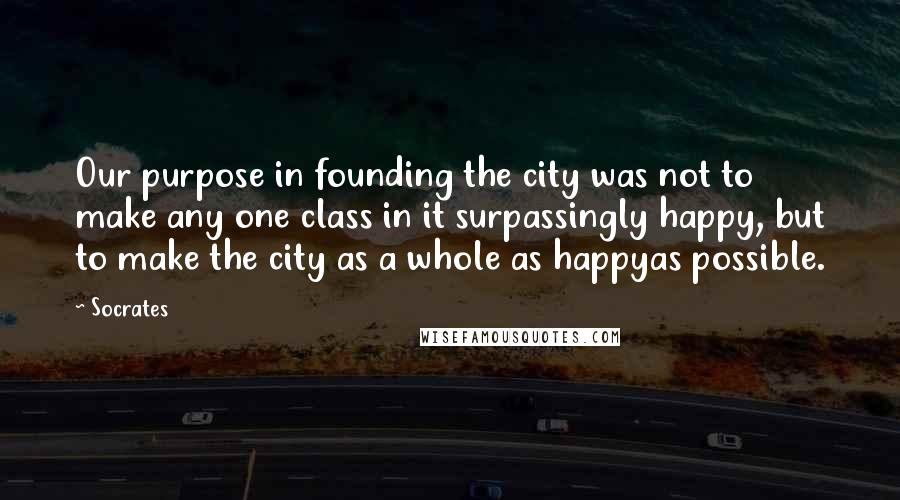 Socrates Quotes: Our purpose in founding the city was not to make any one class in it surpassingly happy, but to make the city as a whole as happyas possible.