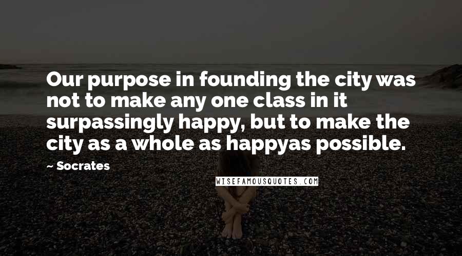 Socrates Quotes: Our purpose in founding the city was not to make any one class in it surpassingly happy, but to make the city as a whole as happyas possible.