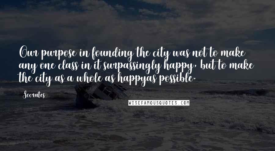 Socrates Quotes: Our purpose in founding the city was not to make any one class in it surpassingly happy, but to make the city as a whole as happyas possible.