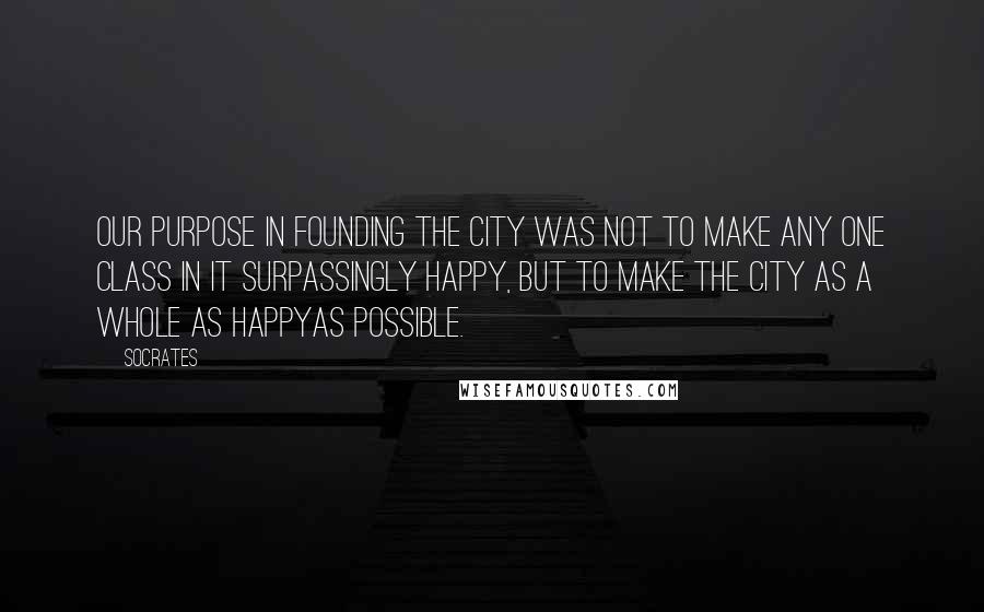 Socrates Quotes: Our purpose in founding the city was not to make any one class in it surpassingly happy, but to make the city as a whole as happyas possible.