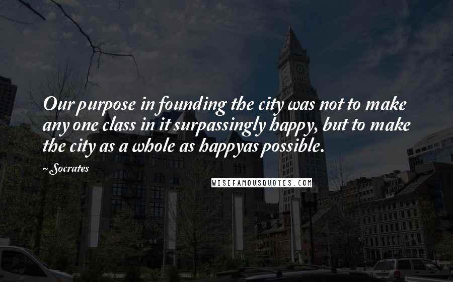 Socrates Quotes: Our purpose in founding the city was not to make any one class in it surpassingly happy, but to make the city as a whole as happyas possible.