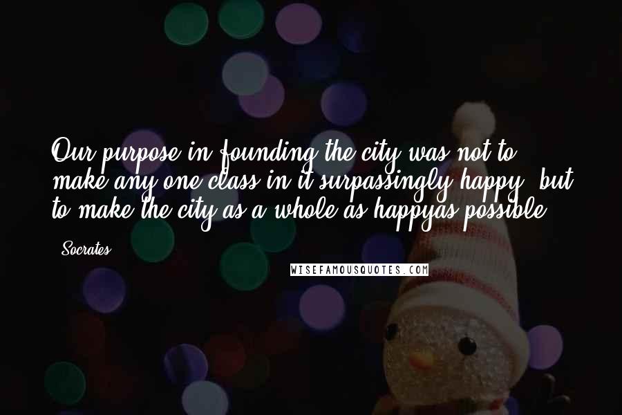 Socrates Quotes: Our purpose in founding the city was not to make any one class in it surpassingly happy, but to make the city as a whole as happyas possible.