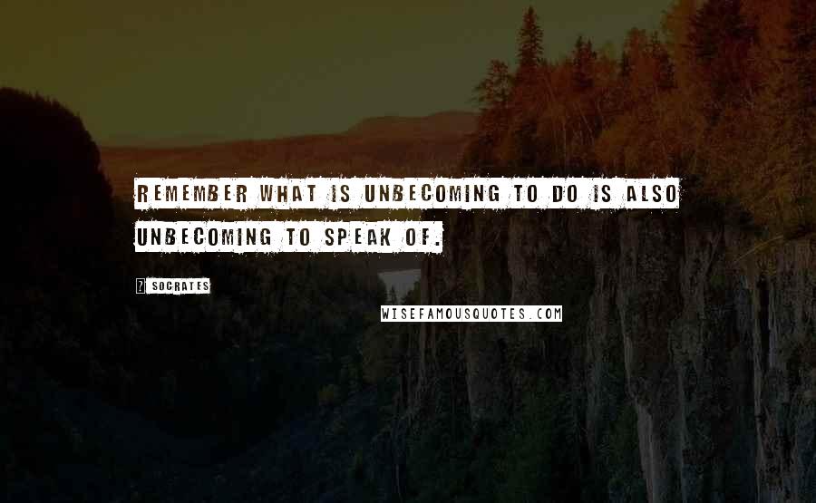 Socrates Quotes: Remember what is unbecoming to do is also unbecoming to speak of.