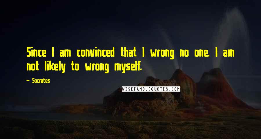 Socrates Quotes: Since I am convinced that I wrong no one, I am not likely to wrong myself.