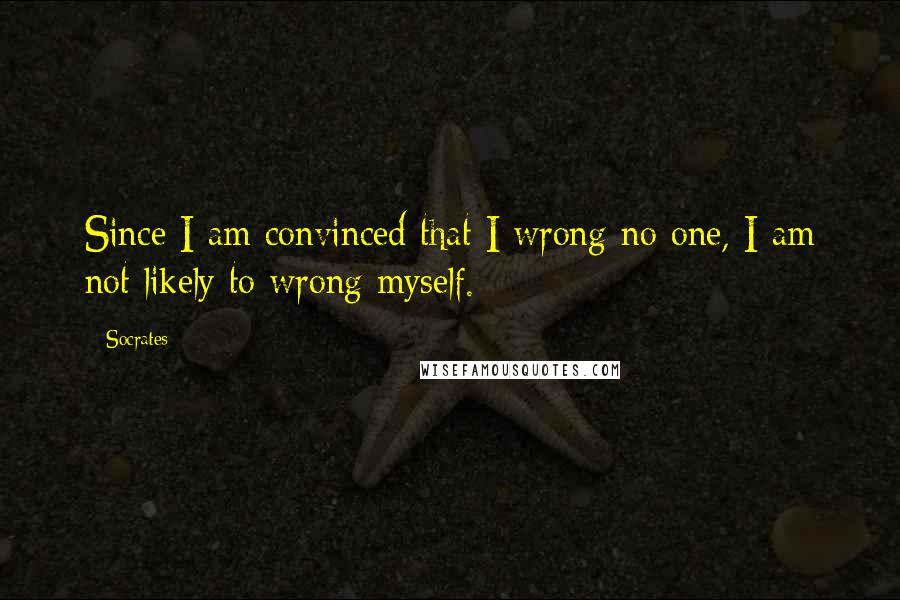 Socrates Quotes: Since I am convinced that I wrong no one, I am not likely to wrong myself.