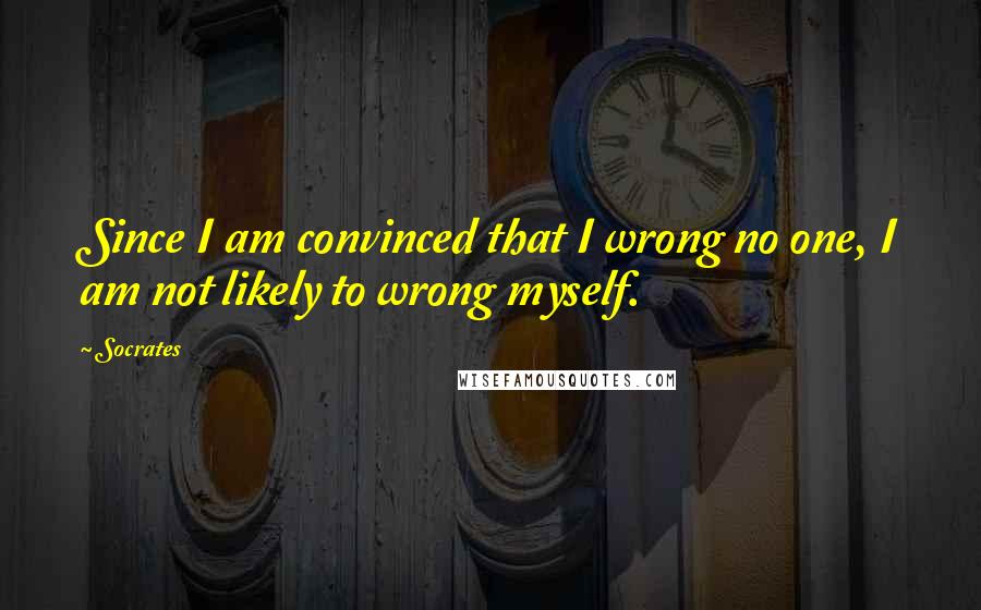 Socrates Quotes: Since I am convinced that I wrong no one, I am not likely to wrong myself.