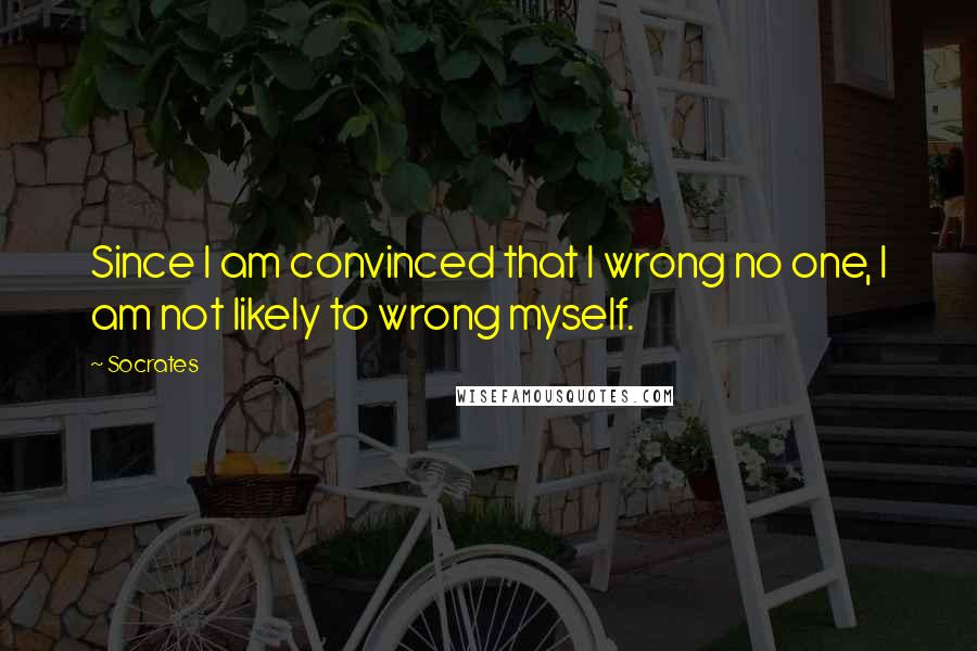 Socrates Quotes: Since I am convinced that I wrong no one, I am not likely to wrong myself.