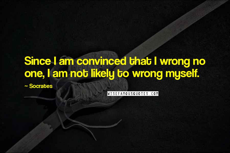 Socrates Quotes: Since I am convinced that I wrong no one, I am not likely to wrong myself.