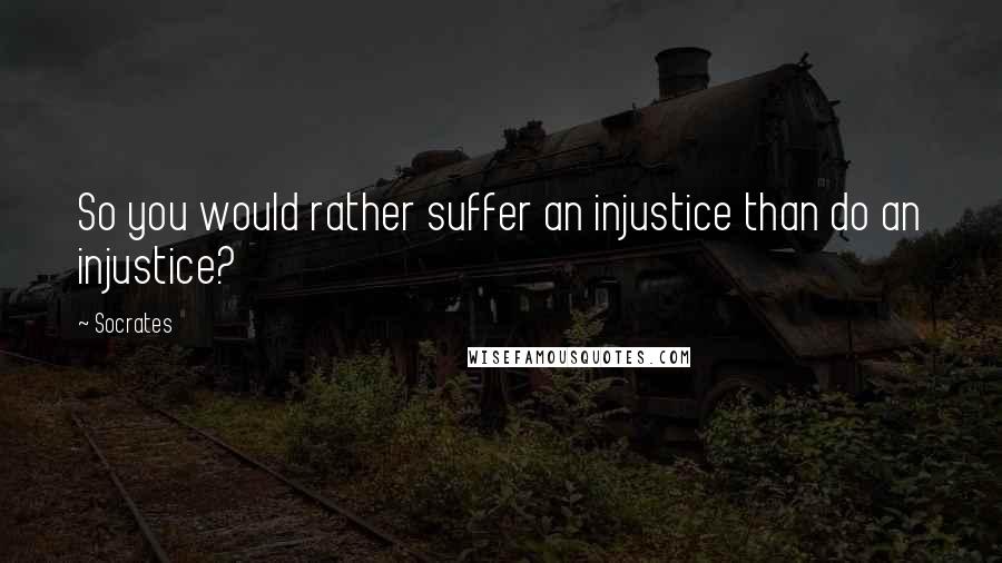 Socrates Quotes: So you would rather suffer an injustice than do an injustice?