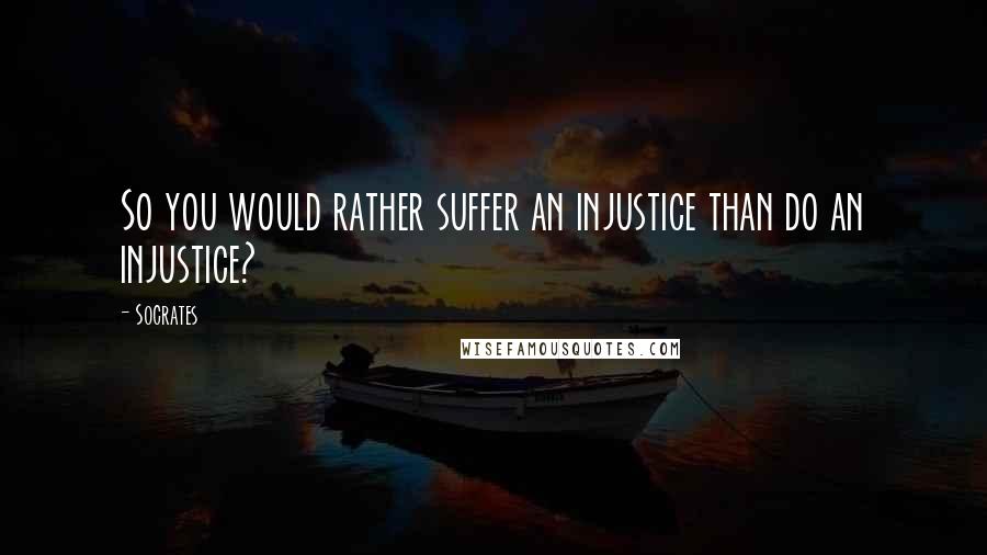 Socrates Quotes: So you would rather suffer an injustice than do an injustice?