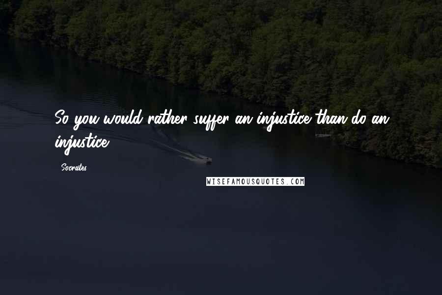 Socrates Quotes: So you would rather suffer an injustice than do an injustice?