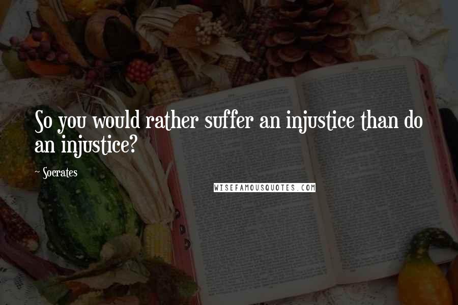 Socrates Quotes: So you would rather suffer an injustice than do an injustice?