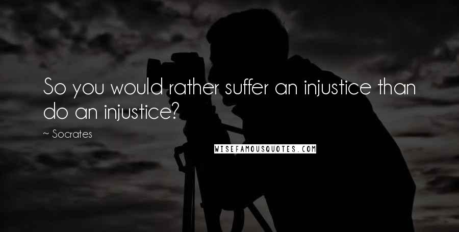 Socrates Quotes: So you would rather suffer an injustice than do an injustice?