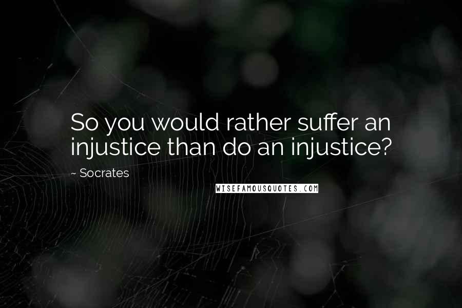 Socrates Quotes: So you would rather suffer an injustice than do an injustice?