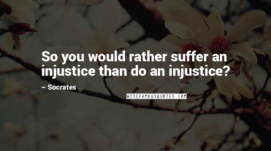 Socrates Quotes: So you would rather suffer an injustice than do an injustice?