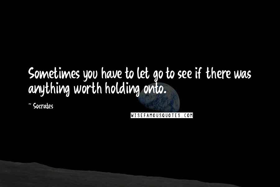 Socrates Quotes: Sometimes you have to let go to see if there was anything worth holding onto.