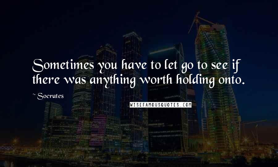 Socrates Quotes: Sometimes you have to let go to see if there was anything worth holding onto.