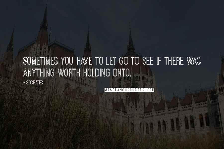 Socrates Quotes: Sometimes you have to let go to see if there was anything worth holding onto.