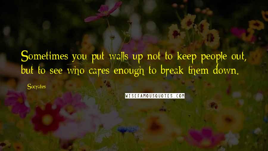 Socrates Quotes: Sometimes you put walls up not to keep people out, but to see who cares enough to break them down.