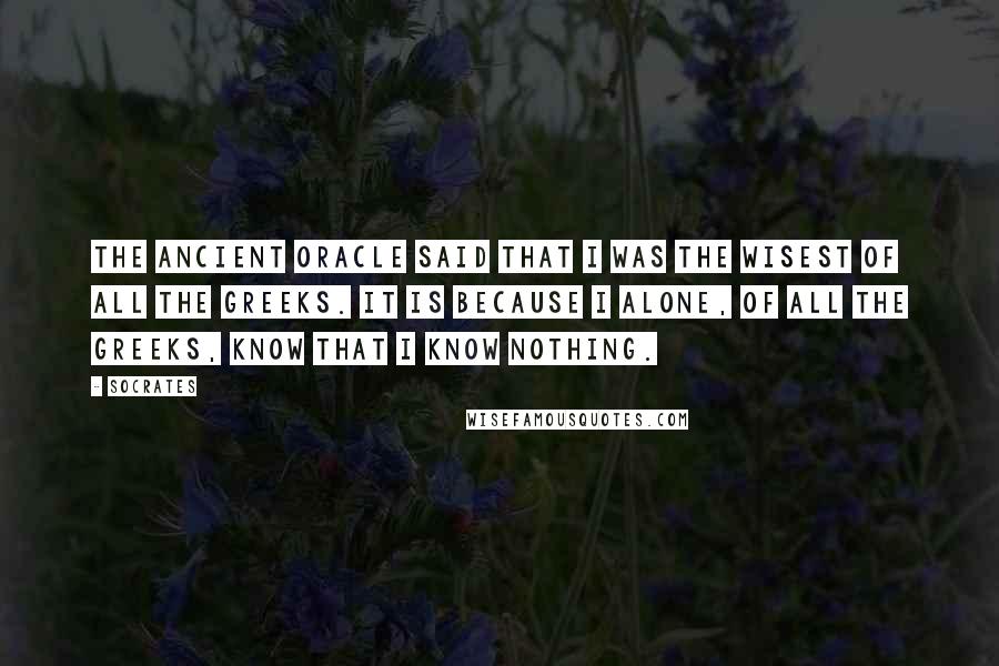 Socrates Quotes: The ancient Oracle said that I was the wisest of all the Greeks. It is because I alone, of all the Greeks, know that I know nothing.