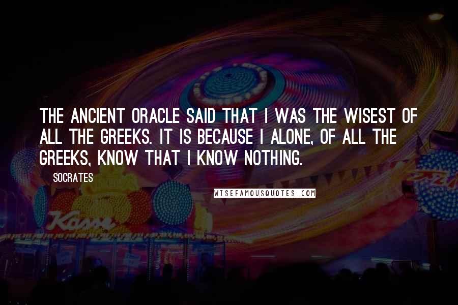 Socrates Quotes: The ancient Oracle said that I was the wisest of all the Greeks. It is because I alone, of all the Greeks, know that I know nothing.