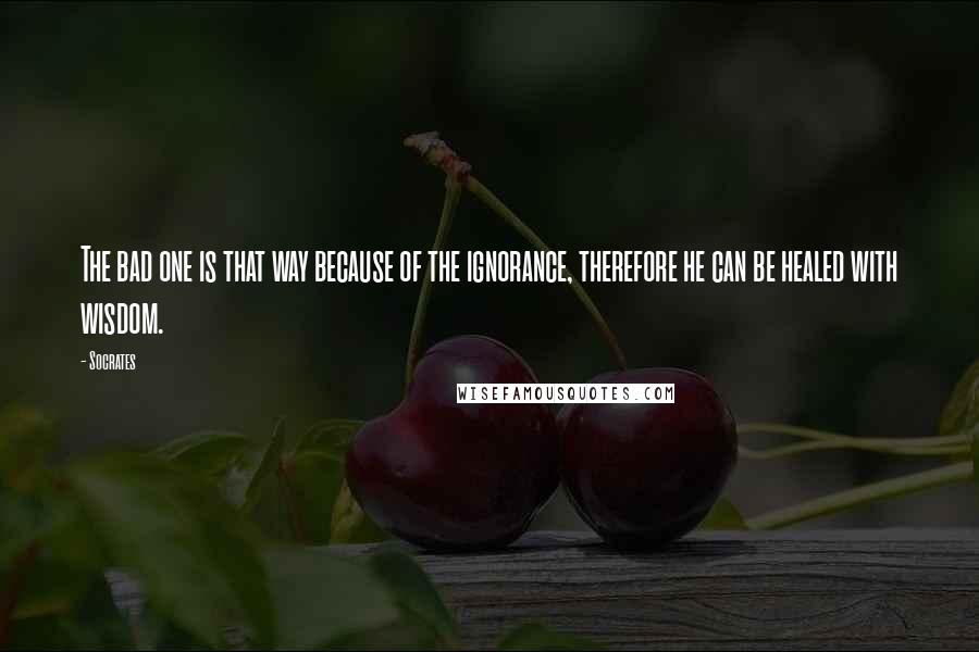 Socrates Quotes: The bad one is that way because of the ignorance, therefore he can be healed with wisdom.