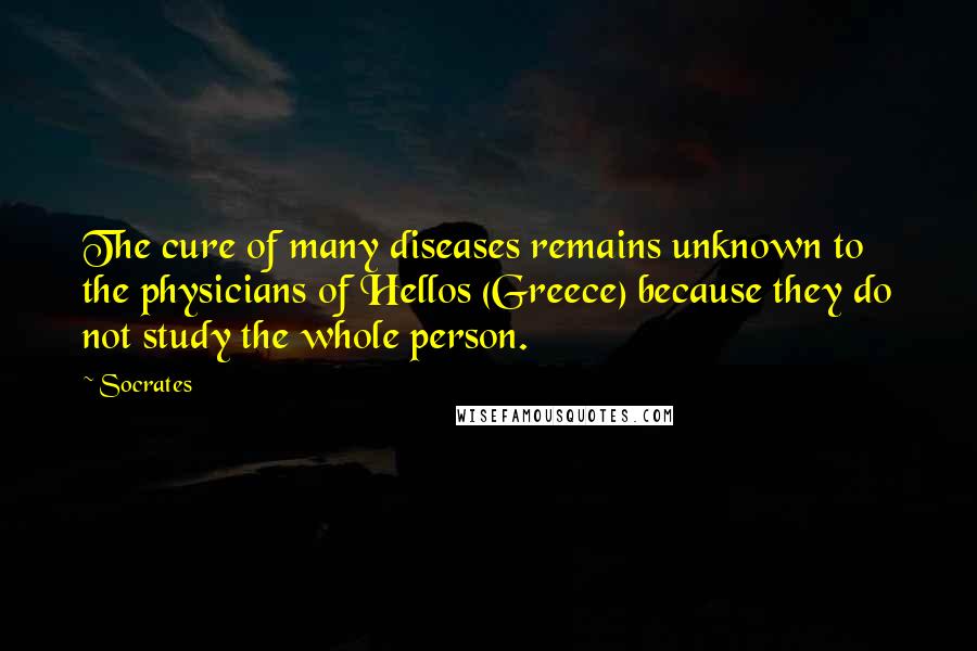 Socrates Quotes: The cure of many diseases remains unknown to the physicians of Hellos (Greece) because they do not study the whole person.
