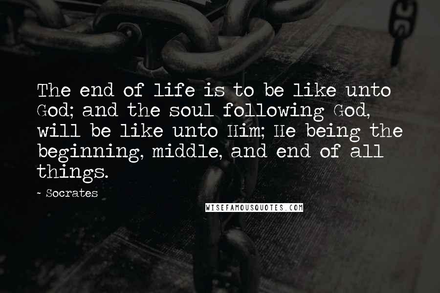 Socrates Quotes: The end of life is to be like unto God; and the soul following God, will be like unto Him; He being the beginning, middle, and end of all things.