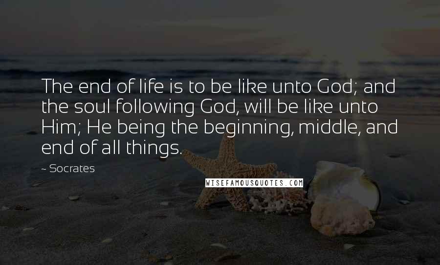 Socrates Quotes: The end of life is to be like unto God; and the soul following God, will be like unto Him; He being the beginning, middle, and end of all things.