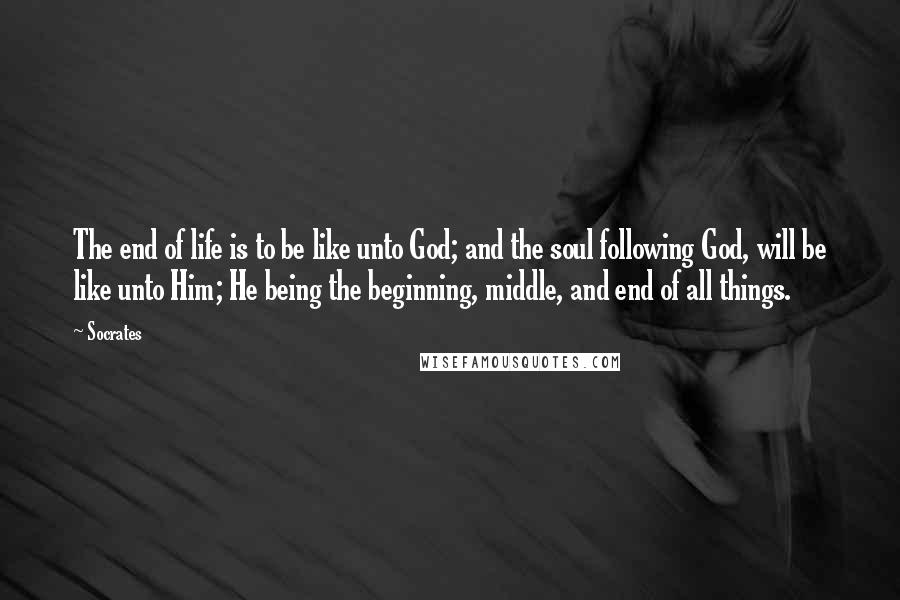 Socrates Quotes: The end of life is to be like unto God; and the soul following God, will be like unto Him; He being the beginning, middle, and end of all things.