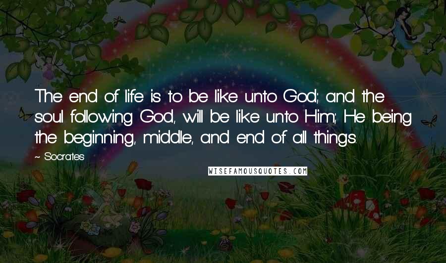 Socrates Quotes: The end of life is to be like unto God; and the soul following God, will be like unto Him; He being the beginning, middle, and end of all things.