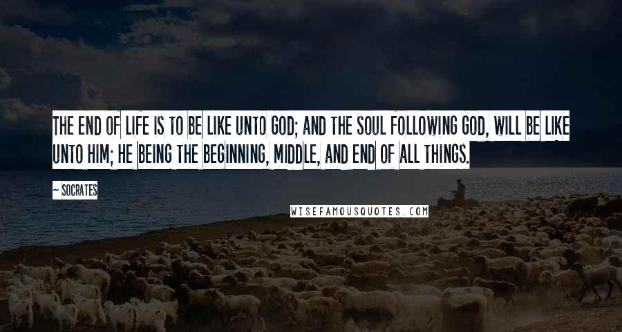Socrates Quotes: The end of life is to be like unto God; and the soul following God, will be like unto Him; He being the beginning, middle, and end of all things.