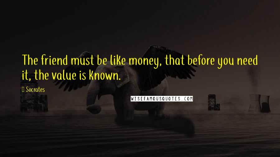 Socrates Quotes: The friend must be like money, that before you need it, the value is known.
