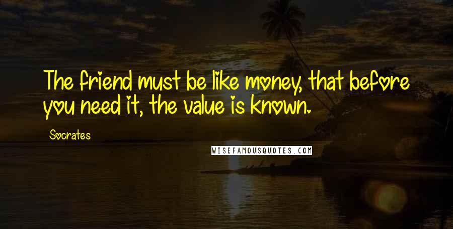 Socrates Quotes: The friend must be like money, that before you need it, the value is known.