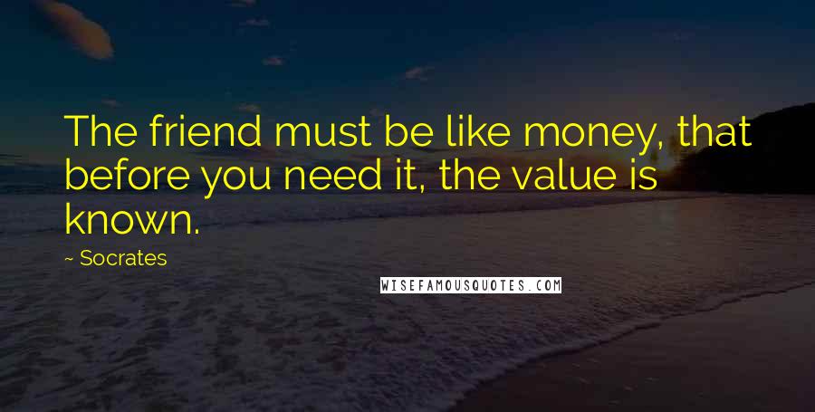 Socrates Quotes: The friend must be like money, that before you need it, the value is known.