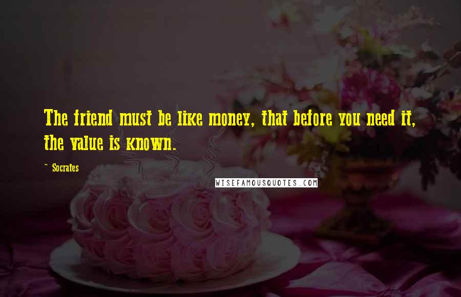 Socrates Quotes: The friend must be like money, that before you need it, the value is known.