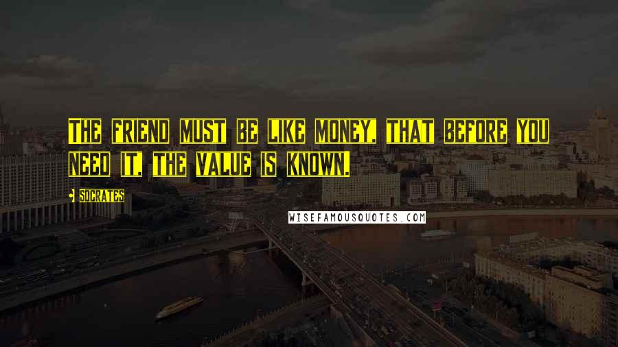 Socrates Quotes: The friend must be like money, that before you need it, the value is known.