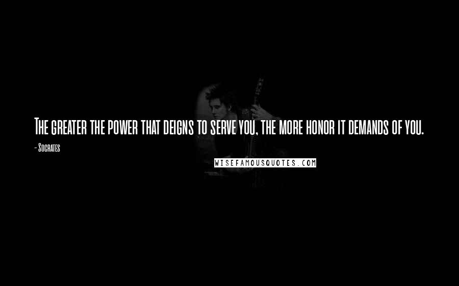 Socrates Quotes: The greater the power that deigns to serve you, the more honor it demands of you.