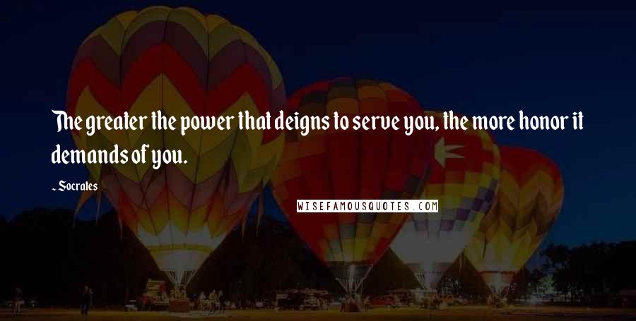 Socrates Quotes: The greater the power that deigns to serve you, the more honor it demands of you.