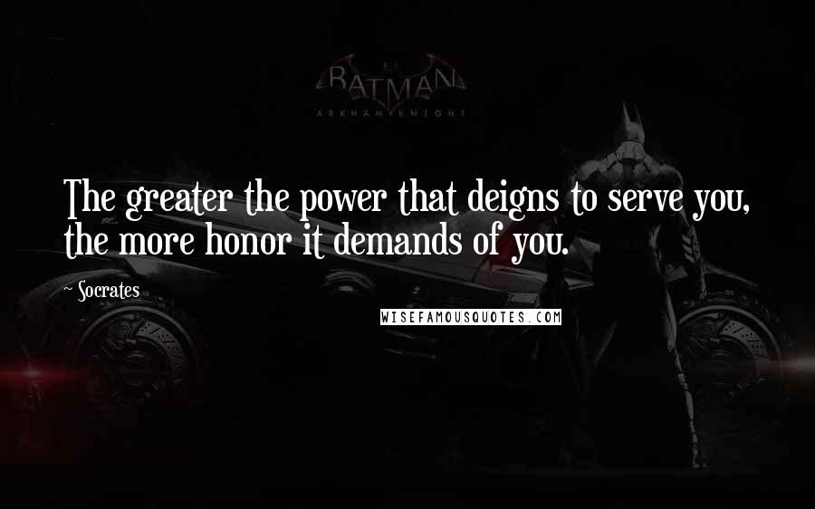 Socrates Quotes: The greater the power that deigns to serve you, the more honor it demands of you.