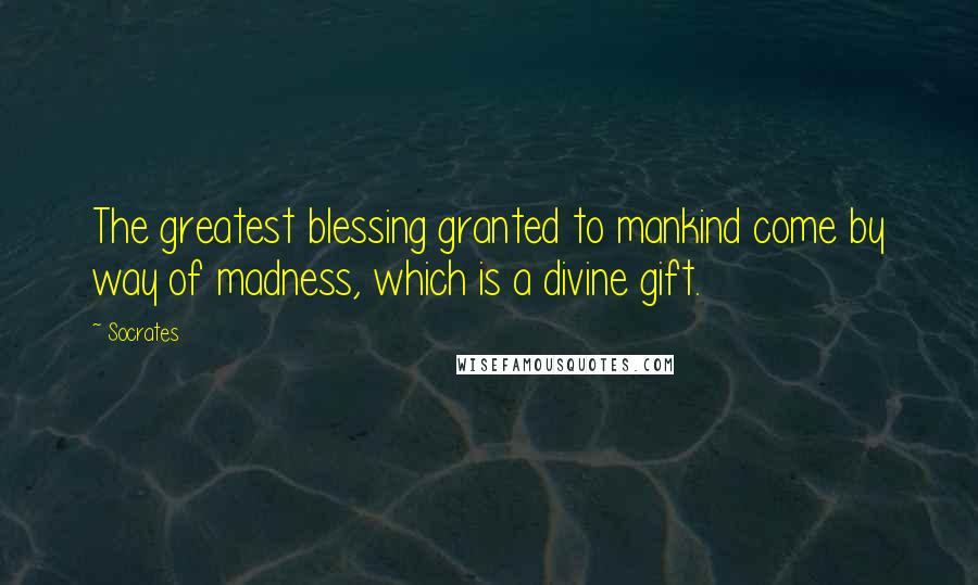 Socrates Quotes: The greatest blessing granted to mankind come by way of madness, which is a divine gift.