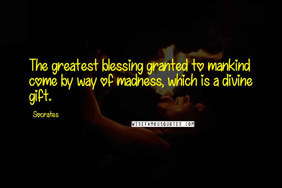 Socrates Quotes: The greatest blessing granted to mankind come by way of madness, which is a divine gift.