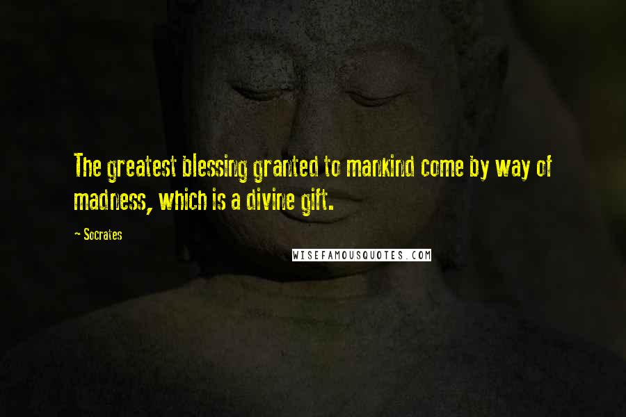 Socrates Quotes: The greatest blessing granted to mankind come by way of madness, which is a divine gift.