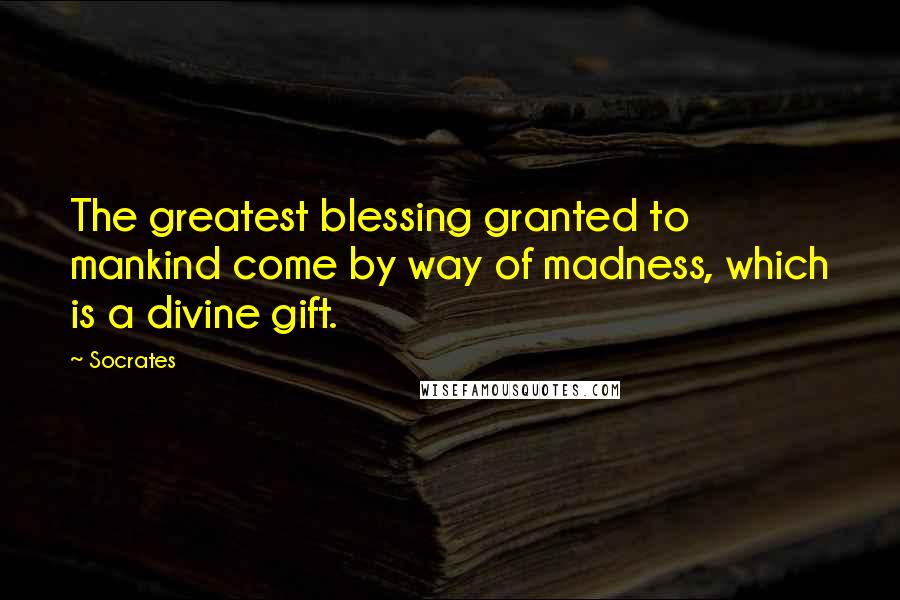 Socrates Quotes: The greatest blessing granted to mankind come by way of madness, which is a divine gift.